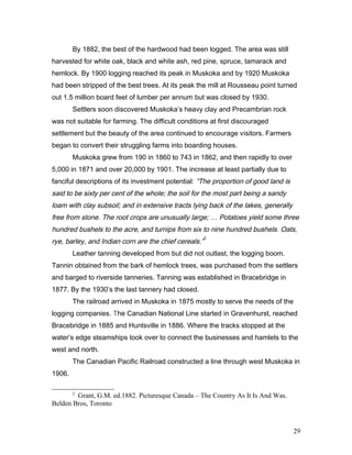 By 1882, the best of the hardwood had been logged. The area was still
harvested for white oak, black and white ash, red pine, spruce, tamarack and
hemlock. By 1900 logging reached its peak in Muskoka and by 1920 Muskoka
had been stripped of the best trees. At its peak the mill at Rousseau point turned
out 1.5 million board feet of lumber per annum but was closed by 1930.
Settlers soon discovered Muskoka’s heavy clay and Precambrian rock
was not suitable for farming. The difficult conditions at first discouraged
settlement but the beauty of the area continued to encourage visitors. Farmers
began to convert their struggling farms into boarding houses.
Muskoka grew from 190 in 1860 to 743 in 1862, and then rapidly to over
5,000 in 1871 and over 20,000 by 1901. The increase at least partially due to
fanciful descriptions of its investment potential: “The proportion of good land is
said to be sixty per cent of the whole; the soil for the most part being a sandy
loam with clay subsoil; and in extensive tracts lying back of the lakes, generally
free from stone. The root crops are unusually large; … Potatoes yield some three
hundred bushels to the acre, and turnips from six to nine hundred bushels. Oats,
rye, barley, and Indian corn are the chief cereals.”
2
Leather tanning developed from but did not outlast, the logging boom.
Tannin obtained from the bark of hemlock trees, was purchased from the settlers
and barged to riverside tanneries. Tanning was established in Bracebridge in
1877. By the 1930’s the last tannery had closed.
The railroad arrived in Muskoka in 1875 mostly to serve the needs of the
logging companies. The Canadian National Line started in Gravenhurst, reached
Bracebridge in 1885 and Huntsville in 1886. Where the tracks stopped at the
water’s edge steamships took over to connect the businesses and hamlets to the
west and north.
The Canadian Pacific Railroad constructed a line through west Muskoka in
1906.
2
Grant, G.M. ed.1882. Picturesque Canada – The Country As It Is And Was.
Belden Bros, Toronto
29
 