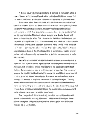 A deeper issue with management and its concept of motivation is that a
truly motivated workforce would work solely for the benefit of the company but
this level of motivation would mean management would no longer have a job.
Many ideas about how to motivate workers have been tried some have
worked at least for a while but often conditions that were unique; Quality Circles
and Skunk Works are two examples. One only has to look at the unique
environments in which they operate to understand these are not solutions that
can be used generally. There are cultural reasons why Quality Circles work
better in Japan than the West. The culture of the West has consistently eroded
the power and importance of our Social Networks. The West has moved towards
a hierarchical centralization based on economics while a more social approach
has remained paramount in other cultures. The erosion of our traditional social
networks makes those in the West less willing to compromise. Trust is eroded
and as trust declines people are less willing to work for a greater good or make
compromises.
Skunk Works are more appropriate in environments where innovation is
important than in places where repetitive work and the operation of machinery is
important. Yet, even these limited innovations do not escape the conflicts of
dualism. Companies were able to limit the amount of oversight they exercised
because the conditions did not justify the energy that would have been required
to manage the employees more closely. There was a meeting of minds or a
sharing of objectives. In any case creativity is not easily managed. Creativity
creates its own particular Social Networks and Social Networks tend to make
members more willing to cooperate and adjust to the objectives of the group. Yet,
even in these limited and special conditions the conflict between management
and employee was enough to halt the experiment.
Few companies find it economically beneficial to provide workers with
flexible schedules and working conditions. The expense of managing a line-
worker is not great compared to the potential for disruption if the employee
misuses his or her freedom.
290
 