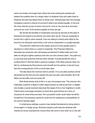 some row harder and longer than others the ones working the hardest will
believe this justifies them to a larger ration of whatever food and water there is.
However this still only allows them to break even. Working less than the average
increases a person’s chance of survival if rations are shared equally. In the end
the most rational course of action may be for none to row and all sit and each
consume as much of the stored supplies as they can get.
We all see the benefits of cooperation and pay lip services to the idea of
teamwork but expect to be paid for any extra work we do. That we cooperate is
turned into a right to extra rewards. Few are willing to reward extra effort to the
level the one doing the work thinks is fair and so cooperation is usually sporadic.
The prisoner’s dilemma is the classic account of how people react to
situations in which there is a need to cooperate. The Prisoners Dilemma
describes two prisoners who will escape punishment if neither talks but if one
talks he will get a lighter sentence than the one who remains silent. The police try
to convince both prisoners that the other will talk. It would benefit the one to
confess first if in fact the other is going to confess. If the other prisoner does not
talk by confessing the first prisoner puts himself and his partner in jail and must
face the consequences of this at some later date.
The tale about the Common land is similar. If no one adds another animal
all benefit but the first one who breaks the pact can gain extra benefits. But if all
follow suit all suffer and are worse off.
Both these stories look at life in a very circumspect way. The prisoner who
implicates a partner is likely to suffer repercussions as well as jail time; a villager
who breaks a social covenant becomes the target of his or her neighbour’s wrath.
Tribal mores encourage members to share their good fortune as a form of
insurance for when times are bad. The successful hunter could retain his kill for
himself but if he becomes injured he could find his neighbours unsympathetic to
his and his families plight.
In small group settings a person may isolate themselves by doing what is
encouraged in a larger group. Business people could exercise absolute self-
interest but every businessman knows there will come a time when he or she will
292
 