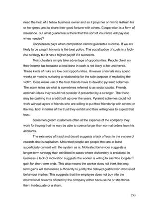need the help of a fellow business owner and so it pays her or him to restrain his
or her greed and to share their good fortune with others. Cooperation is a form of
insurance. But what guarantee is there that this sort of insurance will pay out
when needed?
Cooperation pays when competition cannot guarantee success. If we are
likely to be caught honesty is the best policy. The socialization of costs is a high-
risk strategy but it has a higher payoff if it succeeds.
Most cheaters simply take advantage of opportunities. People cheat on
their income tax because a deal done in cash is not likely to be uncovered.
These kinds of risks are low cost opportunities. However criminals may spend
weeks or months nurturing a relationship for the sole purpose of exploiting the
victim. Cons make use of the trust friends have to develop pyramid schemes.
The scam relies on what is sometimes referred to as social capital. Friends
entertain ideas they would not consider if presented by a stranger. The friend
may be cashing in a credit built up over the years. Pyramid schemes could not
work without layers of friends who are willing to put their friendship with others on
the line, both in terms of the trust they exhibit and their willingness to exploit that
trust.
Salesmen groom customers often at the expense of the company they
work for hoping that he may be able to coerce larger than normal orders from his
accounts.
The existence of fraud and deceit suggests a lack of trust in the system of
rewards that is capitalism. Motivated people are people that are at least
superficially content with the system as is. Motivated behaviour suggests a
longer-term strategy than exhibited in cases where dishonesty is practiced. In
business a lack of motivation suggests the worker is willing to sacrifice long-term
gain for short-term ends. This also means the worker does not think the long
term gains will materialize sufficiently to justify the delayed gratification motivated
behaviour implies. This suggests that the employee does not buy into the
motivational rewards offered by the company either because he or she thinks
them inadequate or a sham.
293
 