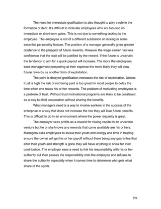 The need for immediate gratification is also thought to play a role in the
formation of debt. It’s difficult to motivate employees who are focused on
immediate or short-term gains. This is not due to something lacking in the
employee. The employee is not of a different substance or lacking in some
essential personality feature. The position of a manager generally gives greater
credence to the prospect of future rewards. However the wage earner has less
confidence that the wait will be justified by the reward. If the future is uncertain
the tendency to aim for a quick payout will increase. The more the employees
sees management prospering at their expense the more likely they will view
future rewards as another form of exploitation.
The point is delayed gratification increases the risk of exploitation. Unless
trust is high the risk of not being paid is too great for most people to delay the
time when one reaps his or her rewards. The problem of motivating employees is
a problem of trust. Without trust motivational programs are likely to be construed
as a way to elicit cooperation without sharing the benefits.
What managers need is a way to involve workers in the success of the
enterprise in a way that does not increase the risk they will lose future benefits.
This is difficult to do in an environment where the power disparity is great.
The employer sees profits as a reward for risking capital in an uncertain
venture but he or she knows any rewards that come available are his or hers.
Managers asks employees to invest their youth and energy and time in helping
ensure the owner will get his or her payoff without there being any guarantee that
after their youth and strength is gone they will have anything to show for their
contribution. The employer sees a need to link his responsibility with his or her
authority but then passes the responsibility onto the employee and refuses to
share the authority especially when it comes time to determine who gets what
share of the spoils.
294
 