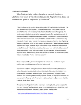 Friedman on Freedom
Milton Friedman is the modern champion of economic freedom, a
Libertarian he is known for his enthusiastic support of the profit motive. Below are
some favourite quotes of his provided by Goodreads.
48
“Well first of all, tell me: Is there some society you know that doesn’t run on greed? You
think Russia doesn’t run on greed? You think China doesn’t run on greed? What is
greed? Of course, none of us are greedy, it’s only the other fellow who’s greedy. The
world runs on individuals pursuing their separate interests. The great achievements of
civilization have not come from government bureaus. Einstein didn’t construct his theory
under order from a bureaucrat. Henry Ford didn’t revolutionize the automobile industry
that way. In the only cases in which the masses have escaped from the kind of grinding
poverty you’re talking about, the only cases in recorded history, are where they have had
capitalism and largely free trade. If you want to know where the masses are worse off,
worst off, it’s exactly in the kinds of societies that depart from that. So that the record of
history is absolutely crystal clear, that there is no alternative way so far discovered of
improving the lot of the ordinary people that can hold a candle to the productive activities
that are unleashed by the free-enterprise system.”
“Many people want the government to protect the consumer. A much more urgent
problem is to protect the consumer from the government.”
“Government has three primary functions. It should provide for military defense of the
nation. It should enforce contracts between individuals. It should protect citizens from
crimes against themselves or their property. When government-- in pursuit of good
intentions tries to rearrange the economy, legislate morality, or help special interests, the
cost come in inefficiency, lack of motivation, and loss of freedom. Government should be
a referee, not an active player.”
“A major source of objection to a free economy is precisely that it ... gives people what
they want instead of what a particular group thinks they ought to want. Underlying most
arguments against the free market is a lack of belief in freedom itself.”
48
http://www.goodreads.com/author/quotes/5001.Milton_Friedman
295
 