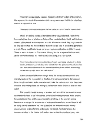 Friedman unequivocally equates freedom with the freedom of the market.
His argument is classic libertarianism tells us a government that hinders the free
market is a tyrannical one.
“Underlying most arguments against the free market is a lack of belief in freedom itself.”
These are strong words and credible in the way presented. Fear of the
free market is a fear of what an unfettered free market will do. It will, as Friedman
asserts, give people what they want and not what others think they ought to want
so long as one has the money to buy it and it can be sold in a way that generates
a profit. These qualifications are not given much consideration in Milton’s work.
There is a moral aspect to Friedman’s thinking. As he is reported to have said
about environmentalists in: There's No Such Thing as a Free Lunch.
“Even the most ardent environmentalist doesn't really want to stop pollution. If he thinks
about it, and doesn't just talk about it, he wants to have the right amount of pollution. We
can't really afford to eliminate it - not without abandoning all the benefits of technology
that we not only enjoy but on which we depend.”
But on the scale of human beings there are always consequences and
morality is about the recognition of this fact. If a woman wishes to disrobe and
have her picture taken and a man wishes to take the pictures and post them on a
web site and other parties are willing to pay to view these photos is this not their
right?
The question is not as easy to answer, as it should be because there are
qualifiers that need to be considered. Who is allowed to purchase these photos,
how artistic are they and how pornographic are they, is the woman acting
because she enjoys the work or out of a desperate need and something she will
be sorry for the rest of her life. The questions are without end and mostly
unanswerable by Libertarians and usually not asked. For Libertarians the
nuances are lost in the desire for freedom as manifest in private property use.
296
 