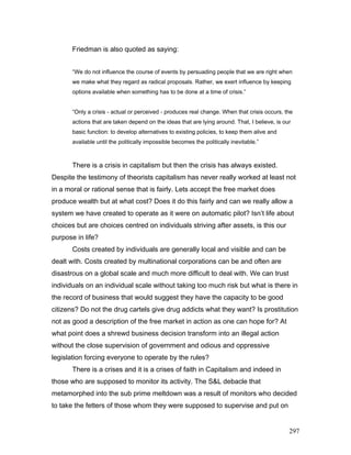 Friedman is also quoted as saying:
“We do not influence the course of events by persuading people that we are right when
we make what they regard as radical proposals. Rather, we exert influence by keeping
options available when something has to be done at a time of crisis.”
“Only a crisis - actual or perceived - produces real change. When that crisis occurs, the
actions that are taken depend on the ideas that are lying around. That, I believe, is our
basic function: to develop alternatives to existing policies, to keep them alive and
available until the politically impossible becomes the politically inevitable.”
There is a crisis in capitalism but then the crisis has always existed.
Despite the testimony of theorists capitalism has never really worked at least not
in a moral or rational sense that is fairly. Lets accept the free market does
produce wealth but at what cost? Does it do this fairly and can we really allow a
system we have created to operate as it were on automatic pilot? Isn’t life about
choices but are choices centred on individuals striving after assets, is this our
purpose in life?
Costs created by individuals are generally local and visible and can be
dealt with. Costs created by multinational corporations can be and often are
disastrous on a global scale and much more difficult to deal with. We can trust
individuals on an individual scale without taking too much risk but what is there in
the record of business that would suggest they have the capacity to be good
citizens? Do not the drug cartels give drug addicts what they want? Is prostitution
not as good a description of the free market in action as one can hope for? At
what point does a shrewd business decision transform into an illegal action
without the close supervision of government and odious and oppressive
legislation forcing everyone to operate by the rules?
There is a crises and it is a crises of faith in Capitalism and indeed in
those who are supposed to monitor its activity. The S&L debacle that
metamorphed into the sub prime meltdown was a result of monitors who decided
to take the fetters of those whom they were supposed to supervise and put on
297
 