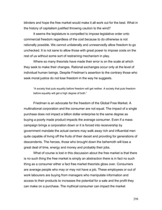 blinders and hope the free market would make it all work out for the best. What in
the history of capitalism justified throwing caution to the wind?
It seems the legislature is compelled to impose legislative order onto
commercial freedom regardless of the cost because to do otherwise is not
rationally possible. We cannot unilaterally and unreservedly allow freedom to go
unchecked. It is not sane to allow those with great power to impose costs on the
rest of us without some sort of restraining mechanism in play.
Where so many theorists have made their error is on the scale at which
they seek to make their changes. Rational exchanges occur only at the level of
individual human beings. Despite Friedman’s assertion to the contrary those who
seek moral justice do not lose freedom in the way he suggests.
“A society that puts equality before freedom will get neither. A society that puts freedom
before equality will get a high degree of both.”
Friedman is an advocate for the freedom of the Global Free Market. A
multinational corporation and the consumer are not equal. The impact of a single
purchase does not impact a billion dollar enterprise to the same degree as
buying a poorly made product impacts the average consumer. Even if a mass
campaign brings a corporation down or it is forced into receivership by
government mandate the actual owners may walk away rich and influential men
quite capable of living off the fruits of their deceit and providing for generations of
descendents. The heroes, those who brought down the behemoth will lose a
great deal of time, energy and money and probably their jobs.
What of course is lost in this discussion about the free market is that there
is no such thing the free market is simply an abstraction there is in fact no such
thing as a consumer either a fact free market theorists gloss over. Consumers
are average people who may or may not have a job. These employees or out of
work labourers are buying from managers who manipulate information and
access to their products to increases the potential for a sale and the profit they
can make on a purchase. The mythical consumer can impact the market
298
 