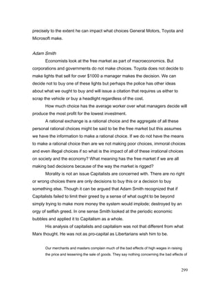 precisely to the extent he can impact what choices General Motors, Toyota and
Microsoft make.
Adam Smith
Economists look at the free market as part of macroeconomics. But
corporations and governments do not make choices. Toyota does not decide to
make lights that sell for over $1000 a manager makes the decision. We can
decide not to buy one of these lights but perhaps the police has other ideas
about what we ought to buy and will issue a citation that requires us either to
scrap the vehicle or buy a headlight regardless of the cost.
How much choice has the average worker over what managers decide will
produce the most profit for the lowest investment.
A rational exchange is a rational choice and the aggregate of all these
personal rational choices might be said to be the free market but this assumes
we have the information to make a rational choice. If we do not have the means
to make a rational choice then are we not making poor choices, immoral choices
and even illegal choices if so what is the impact of all of these irrational choices
on society and the economy? What meaning has the free market if we are all
making bad decisions because of the way the market is rigged?
Morality is not an issue Capitalists are concerned with. There are no right
or wrong choices there are only decisions to buy this or a decision to buy
something else. Though it can be argued that Adam Smith recognized that if
Capitalists failed to limit their greed by a sense of what ought to be beyond
simply trying to make more money the system would implode; destroyed by an
orgy of selfish greed. In one sense Smith looked at the periodic economic
bubbles and applied it to Capitalism as a whole.
His analysis of capitalists and capitalism was not that different from what
Marx thought. He was not as pro-capital as Libertarians wish him to be.
Our merchants and masters complain much of the bad effects of high wages in raising
the price and lessening the sale of goods. They say nothing concerning the bad effects of
299
 