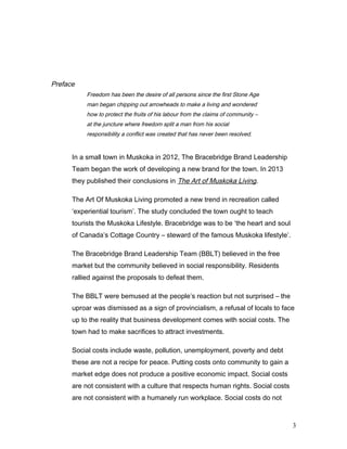 Preface
Freedom has been the desire of all persons since the first Stone Age
man began chipping out arrowheads to make a living and wondered
how to protect the fruits of his labour from the claims of community –
at the juncture where freedom split a man from his social
responsibility a conflict was created that has never been resolved.
In a small town in Muskoka in 2012, The Bracebridge Brand Leadership
Team began the work of developing a new brand for the town. In 2013
they published their conclusions in The Art of Muskoka Living.
The Art Of Muskoka Living promoted a new trend in recreation called
‘experiential tourism’. The study concluded the town ought to teach
tourists the Muskoka Lifestyle. Bracebridge was to be ‘the heart and soul
of Canada’s Cottage Country – steward of the famous Muskoka lifestyle’.
The Bracebridge Brand Leadership Team (BBLT) believed in the free
market but the community believed in social responsibility. Residents
rallied against the proposals to defeat them.
The BBLT were bemused at the people’s reaction but not surprised – the
uproar was dismissed as a sign of provincialism, a refusal of locals to face
up to the reality that business development comes with social costs. The
town had to make sacrifices to attract investments.
Social costs include waste, pollution, unemployment, poverty and debt
these are not a recipe for peace. Putting costs onto community to gain a
market edge does not produce a positive economic impact. Social costs
are not consistent with a culture that respects human rights. Social costs
are not consistent with a humanely run workplace. Social costs do not
3
 