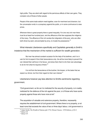 high profits. They are silent with regard to the pernicious effects of their own gains. They
complain only of those of other people.
People of the same trade seldom meet together, even for merriment and diversion, but
the conversation ends in a conspiracy against the public, or in some contrivance to raise
prices.
Wherever there is great property there is great inequality. For one very rich man there
must be at least five hundred poor, and the affluence of the few supposes the indigence
of the many. The affluence of the rich excites the indignation of the poor, who are often
both driven by want, and prompted by envy, to invade his possessions.
49
What interests Libertarians specifically and Capitalists generally is Smith’s
insistence that the mechanism of the market is sufficient for wealth generation.
But man has almost constant occasion for the help of his brethren, and it is in
vain for him to expect it from their benevolence only. He will be more likely to prevail if he
can interest their self-love in his favour, and show them that it is for their own advantage
to do for him what he requires of them.
50
It is not from the benevolence of the butcher, the brewer, or the baker that we
expect our dinner, but from their regard to their own interest.
51
Libertarians however pay less attention to Smiths sentiments regarding
government.
“Civil government, so far as it is instituted for the security of property, is in reality
instituted for the defence of the rich against the poor, or of those who have some
property against those who have none at all.”
The acquisition of valuable and extensive property, therefore, necessarily
requires the establishment of civil government. Where there is no property, or at
least none that exceeds the value of two or three days' labour, civil government is
49
Adam Smith, The Wealth of Nations pub 1776, Pelican Classics 1970 Edition, p 232-3
50
ibid p 118
51
ibid p 119
300
 