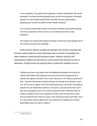 not so necessary. Civil government supposes a certain subordination. But as the
necessity of civil government gradually grows up with the acquisition of valuable
property, so the principal causes which naturally introduce subordination
gradually grow up with the growth of that valuable property.
52
“It is not very unreasonable that the rich should contribute to the public expense,
not only in proportion to their revenue, but something more than in that
proportion.”
“No society can surely be flourishing and happy of which by far the greater part of
the numbers are poor and miserable.”
Smith saw the need for equality and perhaps did not think it possible that
the free market could do its work when there was an excess of inequality and
wide variations in personal and economic power. Indeed it may be a fair
assessment to believe his advocacy for a free market was because he saw no
alternative. People would only respond when it suited their interests to do so.
“Nobody ever saw a dog make a fair and deliberate exchange of one bone for
another with another dog. Nobody ever saw one animal by its gestures and
natural cries signify to another, this is mine, that yours; I am willing to give this for
that.... But man has almost constant occasion for the help of his brethren, and it
is in vain for him to expect it from their benevolence only. He will be more likely to
prevail if he can interest their self-love in his favour, and show them that it is for
their own advantage to do for him what he requires of them. Whoever offers to
another a bargain of any kind, proposes to do this. Give me that which I want,
and you shall have this which you want, is the meaning of every such offer; and it
is in this manner that we obtain from one another the far greater part of those
good offices which we stand in need of.”
52
book V Part 2 p
301
 