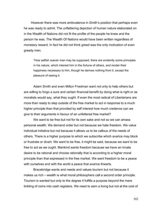 However there was more ambivalence in Smith’s position that perhaps even
he was ready to admit. The unflattering depiction of human nature elaborated on
in the Wealth of Nations did not fit the profile of the people he knew and the
person he was. The Wealth Of Nations would have been written regardless of
monetary reward. In fact he did not think greed was the only motivation of even
greedy men.
“How selfish soever man may be supposed, there are evidently some principles
in his nature, which interest him in the fortune of others, and render their
happiness necessary to him, though he derives nothing from it, except the
pleasure of seeing it.
Adam Smith and even Milton Friedman want not only to help others but
are willing to forgo a sure and certain financial benefit by doing what is right or as
moralists would say, what they ought. If even the most radical of Libertarians are
more than ready to step outside of the free market to act in response to a much
higher principle than that provided by self interest how much credence can we
give to their arguments in favour of an unfettered free market?
We want to be free but not for its own sake and not so we can amass
personal wealth. We demand order but not because we hate freedom. We value
individual initiative but not because it allows us to be callous of the needs of
others. There is a higher purpose to which we subscribe which avarice may block
or frustrate or divert. We want to be free, it might be said, because we want to be
free to act as we ought. Mankind wants freedom because we have an innate
desire to be rational and choose rationally that is according to a higher moral
principle than that expressed in the free market. We want freedom to be a peace
with ourselves and with the world a peace that avarice thwarts.
Bracebridge wants and needs and values tourism but not because it
makes us rich – wealth is what moral philosophers call a second order principle.
Tourism is wanted but only to the degree it fulfills a purpose beyond the mere
tinkling of coins into cash registers. We need to earn a living but not at the cost of
302
 