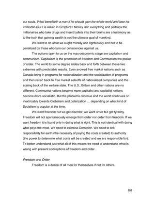 our souls. What benefiteth a man if he should gain the whole world and lose his
immortal soul it is asked in Scripture? Money isn’t everything and perhaps the
millionaires who take drugs and insert bullets into their brains are a testimony as
to the truth that gaining wealth is not the ultimate goal of mankind.
We want to do what we ought morally and righteously and not to be
penalized by those who turn our consciences against us.
The options open to us on the macroeconomic stage are capitalism and
communism. Capitalism is the promotion of freedom and Communism the praise
of order. The world to some degree slides back and forth between these two
extremes with predictable results. Even avowed free market nations such as
Canada bring in programs for nationalization and the socialization of programs
and then revert back to free market sell-offs of nationalized companies and the
scaling back of the welfare state. The U.S., Britain and other nations are no
different. Communist nations become more capitalist and capitalist nations
become more socialistic. But the problems continue and the world continues on
inextricably towards Globalism and polarization … depending on what kind of
Socialism is popular at the time.
We want freedom but we get disorder, we want order but get tyranny.
Freedom will not spontaneously emerge from order nor order from freedom. If we
want freedom it is found only in doing what is right. This is not identical with doing
what pays the most. We need to exercise Dominion. We need to link
responsibility for earth (the necessity of paying the costs created) to authority
(the power to determine what costs will be created and we are responsible for).
To better understand just what all of this means we need to understand what is
wrong with present conceptions of freedom and order.
Freedom and Order
Freedom is a desire of all men for themselves if not for others.
303
 