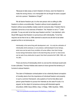 “Because to take away a man's freedom of choice, even his freedom to
make the wrong choice, is to manipulate him as though he were a puppet
and not a person.” Madeleine L'Engle
53
We all desire freedom yet; it is the rare person who is willing to offer
freedom to others unconditionally. Freedom without moral culpability and
freedom without accountability creates costs for everyone else. Freedom that is
exploited cannot be a true exercise of freedom. Yet, freedom is not a 1
st
order
principle. To say we wish to be free says freedom and the ‘I’ are identical. John
Stuart Mill argues that freedom is synonymous with individuality. To be free
requires we be free to be us. Mills seemed to assume we all wish to be better
people but this is not obviously so.
Individuality is the same thing with development, and…it is only the cultivation of
individuality which produces, or can produce, well-developed human beings…
what more can be said of any condition of human affairs, than that it brings
human beings themselves nearer to the best thing they can be? or what worse
can be said of any obstruction to good, than that it prevents this? (Mill, 1963, vol.
18: 267)
There are forms of individuality which no one but the individual would wish
to see cultivated. Thomas Hobbes also seems to have ignored the tendency of
humans to abuse freedom.
The claim of Hobbesian contractualism to be a distinctly liberal conception
of morality stems from the importance of individual freedom and property
in such a common framework: only systems of norms that allow each
person great freedom to pursue her interests as she sees fit could, it is
argued, be the object of consensus among self-interested agents
(Courtland, 2008; Gaus 2003a: chap. 3; Ridge, 1998; Gauthier, 1995).
53
http://www.goodreads.com/author/quotes/106.Madeleine_L_Engle?page=2
304
 