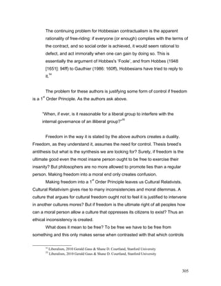 The continuing problem for Hobbesian contractualism is the apparent
rationality of free-riding: if everyone (or enough) complies with the terms of
the contract, and so social order is achieved, it would seem rational to
defect, and act immorally when one can gain by doing so. This is
essentially the argument of Hobbes's ‘Foole’, and from Hobbes (1948
[1651]: 94ff) to Gauthier (1986: 160ff), Hobbesians have tried to reply to
it.
54
The problem for these authors is justifying some form of control if freedom
is a 1
st
Order Principle. As the authors ask above.
“When, if ever, is it reasonable for a liberal group to interfere with the
internal governance of an illiberal group?”
55
Freedom in the way it is stated by the above authors creates a duality.
Freedom, as they understand it, assumes the need for control. Thesis breed’s
antithesis but what is the synthesis we are looking for? Surely, if freedom is the
ultimate good even the most insane person ought to be free to exercise their
insanity? But philosophers are no more allowed to promote lies than a regular
person. Making freedom into a moral end only creates confusion.
Making freedom into a 1
st
Order Principle leaves us Cultural Relativists.
Cultural Relativism gives rise to many inconsistencies and moral dilemmas. A
culture that argues for cultural freedom ought not to feel it is justified to intervene
in another cultures mores? But if freedom is the ultimate right of all peoples how
can a moral person allow a culture that oppresses its citizens to exist? Thus an
ethical inconsistency is created.
What does it mean to be free? To be free we have to be free from
something and this only makes sense when contrasted with that which controls
54
Liberalism, 2010 Gerald Gaus & Shane D. Courtland, Stanford University
55
Liberalism, 2010 Gerald Gaus & Shane D. Courtland, Stanford University
305
 