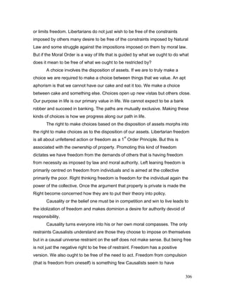 or limits freedom. Libertarians do not just wish to be free of the constraints
imposed by others many desire to be free of the constraints imposed by Natural
Law and some struggle against the impositions imposed on them by moral law.
But if the Moral Order is a way of life that is guided by what we ought to do what
does it mean to be free of what we ought to be restricted by?
A choice involves the disposition of assets. If we are to truly make a
choice we are required to make a choice between things that we value. An apt
aphorism is that we cannot have our cake and eat it too. We make a choice
between cake and something else. Choices open up new vistas but others close.
Our purpose in life is our primary value in life. We cannot expect to be a bank
robber and succeed in banking. The paths are mutually exclusive. Making these
kinds of choices is how we progress along our path in life.
The right to make choices based on the disposition of assets morphs into
the right to make choices as to the disposition of our assets. Libertarian freedom
is all about unfettered action or freedom as a 1
st
Order Principle. But this is
associated with the ownership of property. Promoting this kind of freedom
dictates we have freedom from the demands of others that is having freedom
from necessity as imposed by law and moral authority. Left leaning freedom is
primarily centred on freedom from individuals and is aimed at the collective
primarily the poor. Right thinking freedom is freedom for the individual again the
power of the collective. Once the argument that property is private is made the
Right become concerned how they are to put their theory into policy.
Causality or the belief one must be in competition and win to live leads to
the idolization of freedom and makes dominion a desire for authority devoid of
responsibility.
Causality turns everyone into his or her own moral compasses. The only
restraints Causalists understand are those they choose to impose on themselves
but in a causal universe restraint on the self does not make sense. But being free
is not just the negative right to be free of restraint. Freedom has a positive
version. We also ought to be free of the need to act. Freedom from compulsion
(that is freedom from oneself) is something few Causalists seem to have
306
 