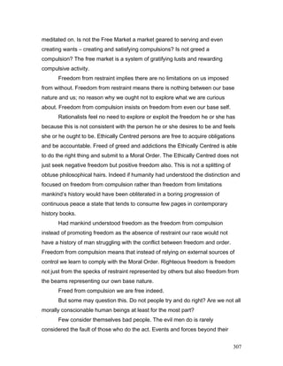 meditated on. Is not the Free Market a market geared to serving and even
creating wants – creating and satisfying compulsions? Is not greed a
compulsion? The free market is a system of gratifying lusts and rewarding
compulsive activity.
Freedom from restraint implies there are no limitations on us imposed
from without. Freedom from restraint means there is nothing between our base
nature and us; no reason why we ought not to explore what we are curious
about. Freedom from compulsion insists on freedom from even our base self.
Rationalists feel no need to explore or exploit the freedom he or she has
because this is not consistent with the person he or she desires to be and feels
she or he ought to be. Ethically Centred persons are free to acquire obligations
and be accountable. Freed of greed and addictions the Ethically Centred is able
to do the right thing and submit to a Moral Order. The Ethically Centred does not
just seek negative freedom but positive freedom also. This is not a splitting of
obtuse philosophical hairs. Indeed if humanity had understood the distinction and
focused on freedom from compulsion rather than freedom from limitations
mankind’s history would have been obliterated in a boring progression of
continuous peace a state that tends to consume few pages in contemporary
history books.
Had mankind understood freedom as the freedom from compulsion
instead of promoting freedom as the absence of restraint our race would not
have a history of man struggling with the conflict between freedom and order.
Freedom from compulsion means that instead of relying on external sources of
control we learn to comply with the Moral Order. Righteous freedom is freedom
not just from the specks of restraint represented by others but also freedom from
the beams representing our own base nature.
Freed from compulsion we are free indeed.
But some may question this. Do not people try and do right? Are we not all
morally conscionable human beings at least for the most part?
Few consider themselves bad people. The evil men do is rarely
considered the fault of those who do the act. Events and forces beyond their
307
 