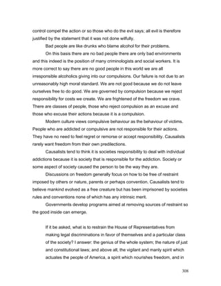 control compel the action or so those who do the evil says; all evil is therefore
justified by the statement that it was not done wilfully.
Bad people are like drunks who blame alcohol for their problems.
On this basis there are no bad people there are only bad environments
and this indeed is the position of many criminologists and social workers. It is
more correct to say there are no good people in this world we are all
irresponsible alcoholics giving into our compulsions. Our failure is not due to an
unreasonably high moral standard. We are not good because we do not leave
ourselves free to do good. We are governed by compulsion because we reject
responsibility for costs we create. We are frightened of the freedom we crave.
There are classes of people, those who reject compulsion as an excuse and
those who excuse their actions because it is a compulsion.
Modern culture views compulsive behaviour as the behaviour of victims.
People who are addicted or compulsive are not responsible for their actions.
They have no need to feel regret or remorse or accept responsibility. Causalists
rarely want freedom from their own predilections.
Causalists tend to think it is societies responsibility to deal with individual
addictions because it is society that is responsible for the addiction. Society or
some aspect of society caused the person to be the way they are.
Discussions on freedom generally focus on how to be free of restraint
imposed by others or nature, parents or perhaps convention. Causalists tend to
believe mankind evolved as a free creature but has been imprisoned by societies
rules and conventions none of which has any intrinsic merit.
Governments develop programs aimed at removing sources of restraint so
the good inside can emerge.
If it be asked, what is to restrain the House of Representatives from
making legal discriminations in favor of themselves and a particular class
of the society? I answer: the genius of the whole system; the nature of just
and constitutional laws; and above all, the vigilant and manly spirit which
actuates the people of America, a spirit which nourishes freedom, and in
308
 