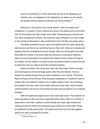 return is nourished by it. If this spirit shall ever be so far debased as to
tolerate a law not obligatory on the legislature, as well as on the people,
the people will be prepared to tolerate any thing but liberty.
56
Reliance on “the genius of the whole system” does not create much
confidence in a system in which slavery and racism has played such a prominent
role. On this system the right to bear arms rests. Possessing guns ensures one
can resist impositions by others. The American idea of freedom not only brought
on the American Revolution it also contributed to the Civil War and gang culture.
The Bible condemns human rulers and idolatry both but it also rejects the
idea humans are free to use what they have as they wish. Idols are concepts and
systems that are worshipped by human beings. Idols can be thought of as ends
that justify the means or as those ideas that produce a compulsive response.
Idols can even be thought of as systems that replace human rulers as things to
be obeyed. It is the reliance on these human conceived entities or external forces
to determine how we ought to live that constitutes Idolatry.
Rulers are Idols in the sense that rulers are man-made. Rulers are seen
and worshipped as moral and legal guides often they are idolized. Famous
people are idolized though they are works created by men’s hands. The Divine
Right of Kings and the Divinity of the demigods capitalized on mankind’s need to
create order and indeed to impose it by a single image or focus. But accepting
the lordship of human rulers has its down side and social costs. Human based
control restrains not just our evil impulses but also puts up barriers to our creative
energies.
Idols are oppressive agents and a blunt two-edge sword. They restrain our
worst impulses but also and more importantly block what is best in us. Peace is
dependent on the ruler’s ability to control society and make right choices but
making choices for others only produces social costs not a moral order. Kings
are idealized but also demonized. The desire to be free turns into the pageant
where one ruler is changed for another.
56
Federalist Papers #57
309
 