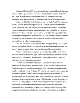 Between 1958 and 1970 several manufacturers selected Bracebridge as a
place to produce goods. These companies included Corning Glass, Alcan Wire
and Cable, Alcan Foil and Canadian Motorlamps. It is reported that these
companies were offered tax-free incentives through the Federal Government.
In the mid-80's Alcan Foil closed their plant on Keith Road. The building is
now the home of the Bracebridge division of Fanotech. Alcan Wire and Cable
closed the plant in 2002 and the building now houses a number of businesses
including Gravenhurst Plastics, Muskoka Brewery and the Habitat for Humanity
Re-store. The Dura Automotive business that operated in the original Canadian
Motorlamps building ceased operations in 2007. The building is now the home of
Premiere Office and Storage Solutions with car rental firms and a number of
small professional offices occupying space.
The Bird Mill Mews, which was one of the storage buildings used by Birds
Mill was renovated in the mid-1990s and now houses Riverwalk Restaurant, the
town's Visitor Information Centre and the Chamber of Commerce office.
In a free market businesses start up and close down all the time. This is
natural to the economics of the Right but for the community in which the closure
takes place, for the worker’s who lose their jobs and for the owner forced into
bankruptcy, the event can be devastating.
Tourism has created an economy in Muskoka that is seasonal and
dependent on the prosperity of Ontario, the U.S. and to some extent the world.
Economic downturns cascade into Muskoka more than other municipalities with
broader based economies. As disposable income decreases tourists increasingly
choose to stay home. Without the income generated by tourism stores in
Muskoka close and do not always open again. The Federal government provides
assistance to corporations to set up shop in Muskoka but a region dependent on
subsidies and the good graces of international corporations remains as exposed
to economic shock as when dependent on tourists. Economic conditions
elsewhere prompt corporations to close their doors here. Reduced demand for
auto parts in the States resulted in the bankruptcy of Dura Automotive. Built in
31
 