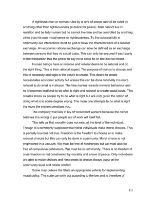 A righteous man or woman ruled by a love of peace cannot be ruled by
anything other than righteousness (a desire for peace). Man cannot live in
isolation and be fully human but he cannot live free and be controlled by anything
other than his own moral sense or righteousness. To live successfully in
community our interactions must be just or have the characteristics of a rational
exchange. An economic rational exchange can now be defined as an exchange
between persons that has no social costs. This can only be ensured if each party
to the transaction has the power to say no to costs he or she did not create.
Human beings have an intense and natural desire to be rational and do
the right thing. This is their rational aspect. The purpose of man is to choose and
this of necessity and logic is the desire to create. This desire to create
necessitates economic activity but unless this can be done rationally it is more
rational to do what is irrational. The free market rewards immoral behaviour and
so it becomes irrational to do what is right and rational to create social costs. This
creates stress as people try to do what is right but are only given the option of
doing what is to some degree wrong. The more one attempts to do what is right
the more the system penalizes you.
The company that fails to lay off redundant workers because the owner
believes it is wrong to put people out of work will itself fail.
This tells us that morality does not exist at the level of the individual.
Though it is commonly supposed that moral individuals make moral choices. This
is partially true but not true. Freedom is the freedom to choose or to make
rational choices but this can only be done in community. Moral choice is not
engineered in a vacuum. We must be free of hindrances but we must also be
free of compulsive behaviours. We must be in community. There is no freedom if
ones freedom is not constrained by morality and a love of peace. Only individuals
are able to make choices and hindrances to choice always occur at the
community level and create conflict.
Some may believe the State an appropriate vehicle for implementing
moral policy. The state can only act according to the law and is therefore of
310
 