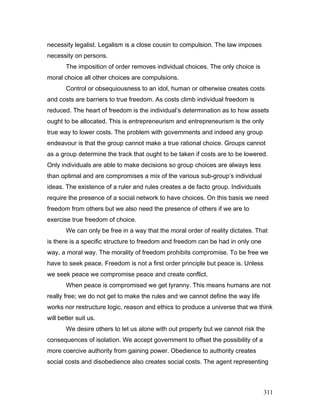 necessity legalist. Legalism is a close cousin to compulsion. The law imposes
necessity on persons.
The imposition of order removes individual choices. The only choice is
moral choice all other choices are compulsions.
Control or obsequiousness to an idol, human or otherwise creates costs
and costs are barriers to true freedom. As costs climb individual freedom is
reduced. The heart of freedom is the individual’s determination as to how assets
ought to be allocated. This is entrepreneurism and entrepreneurism is the only
true way to lower costs. The problem with governments and indeed any group
endeavour is that the group cannot make a true rational choice. Groups cannot
as a group determine the track that ought to be taken if costs are to be lowered.
Only individuals are able to make decisions so group choices are always less
than optimal and are compromises a mix of the various sub-group’s individual
ideas. The existence of a ruler and rules creates a de facto group. Individuals
require the presence of a social network to have choices. On this basis we need
freedom from others but we also need the presence of others if we are to
exercise true freedom of choice.
We can only be free in a way that the moral order of reality dictates. That
is there is a specific structure to freedom and freedom can be had in only one
way, a moral way. The morality of freedom prohibits compromise. To be free we
have to seek peace. Freedom is not a first order principle but peace is. Unless
we seek peace we compromise peace and create conflict.
When peace is compromised we get tyranny. This means humans are not
really free; we do not get to make the rules and we cannot define the way life
works nor restructure logic, reason and ethics to produce a universe that we think
will better suit us.
We desire others to let us alone with out property but we cannot risk the
consequences of isolation. We accept government to offset the possibility of a
more coercive authority from gaining power. Obedience to authority creates
social costs and disobedience also creates social costs. The agent representing
311
 