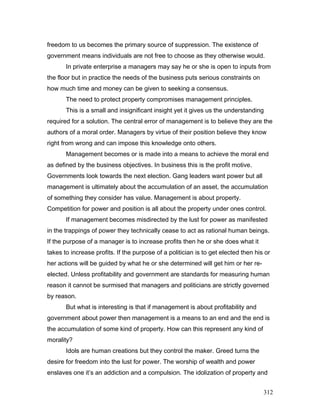 freedom to us becomes the primary source of suppression. The existence of
government means individuals are not free to choose as they otherwise would.
In private enterprise a managers may say he or she is open to inputs from
the floor but in practice the needs of the business puts serious constraints on
how much time and money can be given to seeking a consensus.
The need to protect property compromises management principles.
This is a small and insignificant insight yet it gives us the understanding
required for a solution. The central error of management is to believe they are the
authors of a moral order. Managers by virtue of their position believe they know
right from wrong and can impose this knowledge onto others.
Management becomes or is made into a means to achieve the moral end
as defined by the business objectives. In business this is the profit motive.
Governments look towards the next election. Gang leaders want power but all
management is ultimately about the accumulation of an asset, the accumulation
of something they consider has value. Management is about property.
Competition for power and position is all about the property under ones control.
If management becomes misdirected by the lust for power as manifested
in the trappings of power they technically cease to act as rational human beings.
If the purpose of a manager is to increase profits then he or she does what it
takes to increase profits. If the purpose of a politician is to get elected then his or
her actions will be guided by what he or she determined will get him or her re-
elected. Unless profitability and government are standards for measuring human
reason it cannot be surmised that managers and politicians are strictly governed
by reason.
But what is interesting is that if management is about profitability and
government about power then management is a means to an end and the end is
the accumulation of some kind of property. How can this represent any kind of
morality?
Idols are human creations but they control the maker. Greed turns the
desire for freedom into the lust for power. The worship of wealth and power
enslaves one it’s an addiction and a compulsion. The idolization of property and
312
 