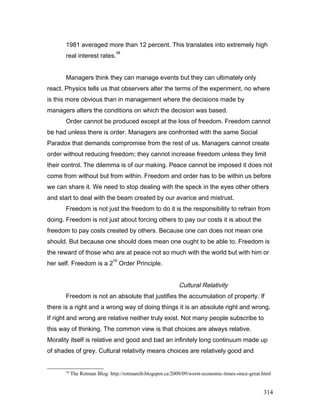 1981 averaged more than 12 percent. This translates into extremely high
real interest rates.
58
Managers think they can manage events but they can ultimately only
react. Physics tells us that observers alter the terms of the experiment, no where
is this more obvious than in management where the decisions made by
managers alters the conditions on which the decision was based.
Order cannot be produced except at the loss of freedom. Freedom cannot
be had unless there is order. Managers are confronted with the same Social
Paradox that demands compromise from the rest of us. Managers cannot create
order without reducing freedom; they cannot increase freedom unless they limit
their control. The dilemma is of our making. Peace cannot be imposed it does not
come from without but from within. Freedom and order has to be within us before
we can share it. We need to stop dealing with the speck in the eyes other others
and start to deal with the beam created by our avarice and mistrust.
Freedom is not just the freedom to do it is the responsibility to refrain from
doing. Freedom is not just about forcing others to pay our costs it is about the
freedom to pay costs created by others. Because one can does not mean one
should. But because one should does mean one ought to be able to. Freedom is
the reward of those who are at peace not so much with the world but with him or
her self. Freedom is a 2
nd
Order Principle.
Cultural Relativity
Freedom is not an absolute that justifies the accumulation of property. If
there is a right and a wrong way of doing things it is an absolute right and wrong.
If right and wrong are relative neither truly exist. Not many people subscribe to
this way of thinking. The common view is that choices are always relative.
Morality itself is relative and good and bad an infinitely long continuum made up
of shades of grey. Cultural relativity means choices are relatively good and
58
The Rotman Blog: http://rotmaniib.blogspot.ca/2009/09/worst-economic-times-since-great.html
314
 
