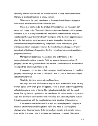 relatively bad and how we rate an action is relative to ones frame of reference.
Morality to a cultural relativist is simply opinion.
This means the really moral person does not defend the moral order of
ones nation either to oneself or to someone else.
Order is or seems to be the product of management yet managers can
never truly create order. Their real objective is to create freedom for themselves
often this is put in a way that links their freedom or power with their ability to
create order however the more they try to impose order the more opposition and
disorder their actions generate. A moral agent always has the option and
sometimes the obligation of refusing compliance. Moral relativity is a great
managerial dictum because it removes the moral obligation to oppose tyranny
reducing the likelihood of opposition. Profit is not defined as a moral good but a
pragmatic necessity.
Management becomes a means to an end and that end is the
accumulation of assets or property. But if we assume the accumulation of
property defines the right choice then we become committed to the accumulation
of property as an absolute moral good.
If managers choose right in their own eyes eyes they become rich and the
property they manage becomes richer and so able to provide them with a higher
rate of remuneration.
This links right and wrong with profit and loss.
We ought to notice this is not the way the world works and it is not the way
human beings work when given the options. There is a right and wrong path that
reflects the natural order of things. The natural order is linked with the moral
order. The right way is by definition the moral way. If it makes sense to do what is
right then the moral order is linked with reason so that rationality means humans
living in accordance with the moral order or moral structure of the universe.
If the world is moral and there is a right and wrong beyond a company’s
Balance Sheet there is meaning to this world and if this is so we ought to
discover what this meaning is. Order comes from morality and morality comes
from within. The moral order is an order we impose on ourselves. The moral
315
 