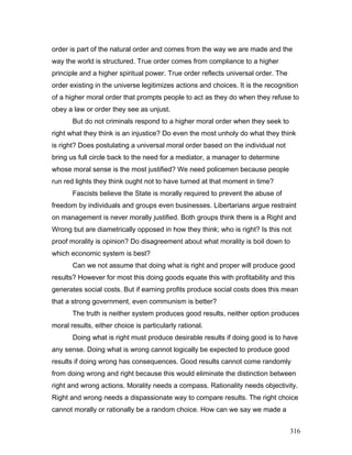 order is part of the natural order and comes from the way we are made and the
way the world is structured. True order comes from compliance to a higher
principle and a higher spiritual power. True order reflects universal order. The
order existing in the universe legitimizes actions and choices. It is the recognition
of a higher moral order that prompts people to act as they do when they refuse to
obey a law or order they see as unjust.
But do not criminals respond to a higher moral order when they seek to
right what they think is an injustice? Do even the most unholy do what they think
is right? Does postulating a universal moral order based on the individual not
bring us full circle back to the need for a mediator, a manager to determine
whose moral sense is the most justified? We need policemen because people
run red lights they think ought not to have turned at that moment in time?
Fascists believe the State is morally required to prevent the abuse of
freedom by individuals and groups even businesses. Libertarians argue restraint
on management is never morally justified. Both groups think there is a Right and
Wrong but are diametrically opposed in how they think; who is right? Is this not
proof morality is opinion? Do disagreement about what morality is boil down to
which economic system is best?
Can we not assume that doing what is right and proper will produce good
results? However for most this doing goods equate this with profitability and this
generates social costs. But if earning profits produce social costs does this mean
that a strong government, even communism is better?
The truth is neither system produces good results, neither option produces
moral results, either choice is particularly rational.
Doing what is right must produce desirable results if doing good is to have
any sense. Doing what is wrong cannot logically be expected to produce good
results if doing wrong has consequences. Good results cannot come randomly
from doing wrong and right because this would eliminate the distinction between
right and wrong actions. Morality needs a compass. Rationality needs objectivity.
Right and wrong needs a dispassionate way to compare results. The right choice
cannot morally or rationally be a random choice. How can we say we made a
316
 