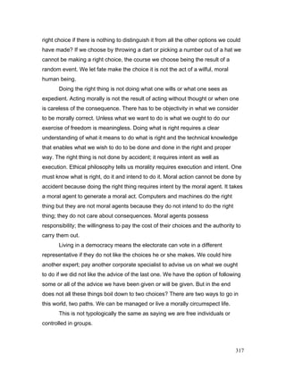 right choice if there is nothing to distinguish it from all the other options we could
have made? If we choose by throwing a dart or picking a number out of a hat we
cannot be making a right choice, the course we choose being the result of a
random event. We let fate make the choice it is not the act of a wilful, moral
human being.
Doing the right thing is not doing what one wills or what one sees as
expedient. Acting morally is not the result of acting without thought or when one
is careless of the consequence. There has to be objectivity in what we consider
to be morally correct. Unless what we want to do is what we ought to do our
exercise of freedom is meaningless. Doing what is right requires a clear
understanding of what it means to do what is right and the technical knowledge
that enables what we wish to do to be done and done in the right and proper
way. The right thing is not done by accident; it requires intent as well as
execution. Ethical philosophy tells us morality requires execution and intent. One
must know what is right, do it and intend to do it. Moral action cannot be done by
accident because doing the right thing requires intent by the moral agent. It takes
a moral agent to generate a moral act. Computers and machines do the right
thing but they are not moral agents because they do not intend to do the right
thing; they do not care about consequences. Moral agents possess
responsibility; the willingness to pay the cost of their choices and the authority to
carry them out.
Living in a democracy means the electorate can vote in a different
representative if they do not like the choices he or she makes. We could hire
another expert; pay another corporate specialist to advise us on what we ought
to do if we did not like the advice of the last one. We have the option of following
some or all of the advice we have been given or will be given. But in the end
does not all these things boil down to two choices? There are two ways to go in
this world, two paths. We can be managed or live a morally circumspect life.
This is not typologically the same as saying we are free individuals or
controlled in groups.
317
 