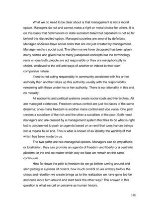 What we do need to be clear about is that management is not a moral
option. Managers do not and cannot make a right or moral choice for others. It is
on this basis that communism or state socialism failed but capitalism is not so far
behind this discredited option. Managed societies are amoral by definition.
Managed societies have social costs that are not just created by management.
Management is a social cost. The dilemma we have discussed has been given
many names and given rise to many juxtaposed concepts but the terminology
rests on one truth, people are act responsibly or they are metaphorically in
chains, enslaved to the will and ways of another or indeed to their own
compulsive nature.
If one is not acting responsibly in community consistent with his or her
authority then another takes up this authority usually with the responsibility
remaining with those under his or her authority. There is no rationality in this and
no morality.
All economic and political systems create social costs and hierarchies. All
are managed existences. Freedom versus control are just two faces of the same
dilemma; ones mans freedom is another mans control and vice versa. One path
creates a socialism of the rich and the other a socialism of the poor. Both need
managers and are created by a management system that tries to do what is right
but is condemned to push an agenda based on an end that turns human beings
into a means to an end. This is what is known of as idolatry the worship of that
which has been made by us.
The two paths are two managerial options. Managers can be empathetic
or totalitarian; they can promote an agenda of freedom and liberty or a centralist
platform. In the end no matter which way we face we remain on the same
continuum.
How far down the path to freedom do we go before turning around and
start putting in systems of control, how much control do we enforce before the
chaos and rebellion we create brings us to the realization we have gone too far
and once more turn around and start back the other way? The answer to this
question is what we call or perceive as human history.
318
 