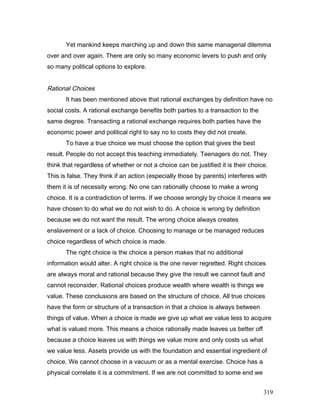 Yet mankind keeps marching up and down this same managerial dilemma
over and over again. There are only so many economic levers to push and only
so many political options to explore.
Rational Choices
It has been mentioned above that rational exchanges by definition have no
social costs. A rational exchange benefits both parties to a transaction to the
same degree. Transacting a rational exchange requires both parties have the
economic power and political right to say no to costs they did not create.
To have a true choice we must choose the option that gives the best
result. People do not accept this teaching immediately. Teenagers do not. They
think that regardless of whether or not a choice can be justified it is their choice.
This is false. They think if an action (especially those by parents) interferes with
them it is of necessity wrong. No one can rationally choose to make a wrong
choice. It is a contradiction of terms. If we choose wrongly by choice it means we
have chosen to do what we do not wish to do. A choice is wrong by definition
because we do not want the result. The wrong choice always creates
enslavement or a lack of choice. Choosing to manage or be managed reduces
choice regardless of which choice is made.
The right choice is the choice a person makes that no additional
information would alter. A right choice is the one never regretted. Right choices
are always moral and rational because they give the result we cannot fault and
cannot reconsider. Rational choices produce wealth where wealth is things we
value. These conclusions are based on the structure of choice. All true choices
have the form or structure of a transaction in that a choice is always between
things of value. When a choice is made we give up what we value less to acquire
what is valued more. This means a choice rationally made leaves us better off
because a choice leaves us with things we value more and only costs us what
we value less. Assets provide us with the foundation and essential ingredient of
choice. We cannot choose in a vacuum or as a mental exercise. Choice has a
physical correlate it is a commitment. If we are not committed to some end we
319
 