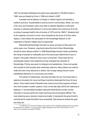 1957 by Canadian Motolamps the plant was expanded to 100,000 sq feet in
1996, was purchased by Dura in 1999 and closed in 2007.
A people cannot depend on foreign or distant regions and develop a
resilient economy. Sustainability is built by and for communities. Britain, by virtue
of its navy and Canadian colony was able to weather Napoleon’s barricade.
Canada is relatively self-sufficient in oil but tied itself to the world price of oil. By
so doing it exposed itself to the oil shocks of 1973 and the 1980’s
4
. Muskoka tied
to the vagaries of tourism is even more impacted by the price of oil than other
regions, a fact neither the advocates for the Knowledge Network or the
supporters of Santa’s Village seem to appreciate.
Rebranding Bracebridge has been an issue and topic of discussion for
some years now. However, arguments about the kind of town Bracebridge
should be have always existed. In 1895 Bracebridge issued a bylaw prohibiting
the riding of bicycles on sidewalks and in the same year determined it was no
longer in the public interest to have cows running free. These laws did not
dramatically impact most residents but they changed the character of
Bracebridge. Priority was given to shoppers and pedestrians. Cows and people
who choose to ride bicycles were made less welcome. Many believe we need to
make the town more attractive to visitors. But change always favours some
established elements of a community over others.
The advent of steamships, rail travel and later the car must have been a
welcome innovation for many but these inventions dislocated the lives of many
others. They made travel to Muskoka less onerous but at the expense of those
who had invested in earlier systems. Even at this late date (2012) the widening of
Highway 11 has benefited travellers along the North/South corridor but the
reduction in access points has made reaching some businesses difficult. The
road widening was a decision made provincially. It represents the government’s
commitment to make the North more accessible. Not everyone shares this goal
but many do.
4
In 2008 the cost of a barrel of Brent crude soared to $147, enfeebling global growth even before
the financial crisis killed it. A year ago (2011) supply disruptions from Libya sent the price to $127, …
http://www.economist.com/node/21549941
32
 
