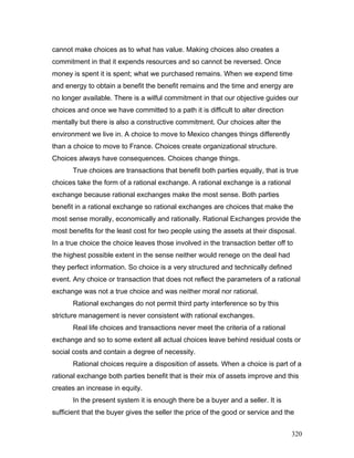 cannot make choices as to what has value. Making choices also creates a
commitment in that it expends resources and so cannot be reversed. Once
money is spent it is spent; what we purchased remains. When we expend time
and energy to obtain a benefit the benefit remains and the time and energy are
no longer available. There is a wilful commitment in that our objective guides our
choices and once we have committed to a path it is difficult to alter direction
mentally but there is also a constructive commitment. Our choices alter the
environment we live in. A choice to move to Mexico changes things differently
than a choice to move to France. Choices create organizational structure.
Choices always have consequences. Choices change things.
True choices are transactions that benefit both parties equally, that is true
choices take the form of a rational exchange. A rational exchange is a rational
exchange because rational exchanges make the most sense. Both parties
benefit in a rational exchange so rational exchanges are choices that make the
most sense morally, economically and rationally. Rational Exchanges provide the
most benefits for the least cost for two people using the assets at their disposal.
In a true choice the choice leaves those involved in the transaction better off to
the highest possible extent in the sense neither would renege on the deal had
they perfect information. So choice is a very structured and technically defined
event. Any choice or transaction that does not reflect the parameters of a rational
exchange was not a true choice and was neither moral nor rational.
Rational exchanges do not permit third party interference so by this
stricture management is never consistent with rational exchanges.
Real life choices and transactions never meet the criteria of a rational
exchange and so to some extent all actual choices leave behind residual costs or
social costs and contain a degree of necessity.
Rational choices require a disposition of assets. When a choice is part of a
rational exchange both parties benefit that is their mix of assets improve and this
creates an increase in equity.
In the present system it is enough there be a buyer and a seller. It is
sufficient that the buyer gives the seller the price of the good or service and the
320
 