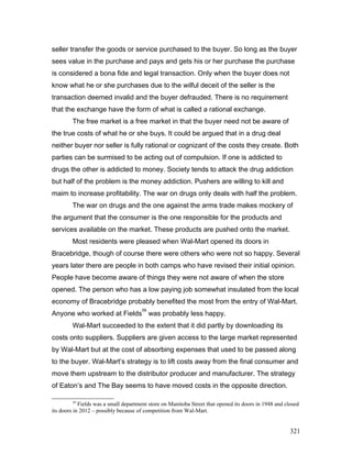seller transfer the goods or service purchased to the buyer. So long as the buyer
sees value in the purchase and pays and gets his or her purchase the purchase
is considered a bona fide and legal transaction. Only when the buyer does not
know what he or she purchases due to the wilful deceit of the seller is the
transaction deemed invalid and the buyer defrauded. There is no requirement
that the exchange have the form of what is called a rational exchange.
The free market is a free market in that the buyer need not be aware of
the true costs of what he or she buys. It could be argued that in a drug deal
neither buyer nor seller is fully rational or cognizant of the costs they create. Both
parties can be surmised to be acting out of compulsion. If one is addicted to
drugs the other is addicted to money. Society tends to attack the drug addiction
but half of the problem is the money addiction. Pushers are willing to kill and
maim to increase profitability. The war on drugs only deals with half the problem.
The war on drugs and the one against the arms trade makes mockery of
the argument that the consumer is the one responsible for the products and
services available on the market. These products are pushed onto the market.
Most residents were pleased when Wal-Mart opened its doors in
Bracebridge, though of course there were others who were not so happy. Several
years later there are people in both camps who have revised their initial opinion.
People have become aware of things they were not aware of when the store
opened. The person who has a low paying job somewhat insulated from the local
economy of Bracebridge probably benefited the most from the entry of Wal-Mart.
Anyone who worked at Fields
59
was probably less happy.
Wal-Mart succeeded to the extent that it did partly by downloading its
costs onto suppliers. Suppliers are given access to the large market represented
by Wal-Mart but at the cost of absorbing expenses that used to be passed along
to the buyer. Wal-Mart’s strategy is to lift costs away from the final consumer and
move them upstream to the distributor producer and manufacturer. The strategy
of Eaton’s and The Bay seems to have moved costs in the opposite direction.
59
Fields was a small department store on Manitoba Street that opened its doors in 1948 and closed
its doors in 2012 – possibly because of competition from Wal-Mart.
321
 