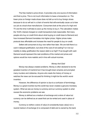 The free market is price driven. It provides only one source of information
and that is price. This is not much information to base a transaction on. The
lower price on foreign made shoes does not tell us not to buy foreign shoes
because to do so will set in a chain of events that will eventually cause us to lose
our job at a local shoe manufacturer. Consumers look at the price of a high end
TV and the time it will take to save up the money to buy it. The calculation makes
the 18.6% interest charged on credit transactions look reasonable. Not many
people who buy on credit think about what buying on credit does to Demand and
how increased Demand translates into higher prices. Higher prices make
products less affordable and increase the need for people to buy on credit.
Sellers tell consumers to buy now rather than later. We are told there is a
cost in delayed gratification, but what of the cost of not waiting? Is it not our
inability to delay gratification the reason debt is so high? If we bought with cash
Demand would represent the real conditions of the market and prices and
options would be more realistic and in line with actual incomes.
Money And Gold
Money has always created problems. Money is often declared to be the
greatest invention of mankind but it has brought down empires and prompted
many murders and robberies. Anyone who reads the history of money or
watches the news can be excused for thinking it might be the world’s worst
invention.
However, the difference of opinion is due to a confusion of terminology.
Money is a great invention but the world has never created a genuine monetary
system. What we see as money is currency and our currency system is what
causes the economic problems we see.
Money is defined as a medium of exchange and a store of value but
currency can be defined as an asset that can be rented and used in place of
money.
Currency is neither a store of value (it consistently loses value) nor a
neutral medium of exchange (it is composed of debt and is owned by the bank
322
 