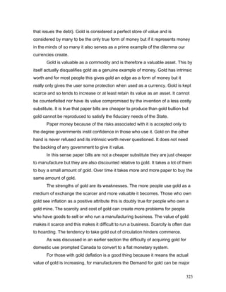 that issues the debt). Gold is considered a perfect store of value and is
considered by many to be the only true form of money but if it represents money
in the minds of so many it also serves as a prime example of the dilemma our
currencies create.
Gold is valuable as a commodity and is therefore a valuable asset. This by
itself actually disqualifies gold as a genuine example of money. Gold has intrinsic
worth and for most people this gives gold an edge as a form of money but it
really only gives the user some protection when used as a currency. Gold is kept
scarce and so tends to increase or at least retain its value as an asset. It cannot
be counterfeited nor have its value compromised by the invention of a less costly
substitute. It is true that paper bills are cheaper to produce than gold bullion but
gold cannot be reproduced to satisfy the fiduciary needs of the State.
Paper money because of the risks associated with it is accepted only to
the degree governments instil confidence in those who use it. Gold on the other
hand is never refused and its intrinsic worth never questioned. It does not need
the backing of any government to give it value.
In this sense paper bills are not a cheaper substitute they are just cheaper
to manufacture but they are also discounted relative to gold. It takes a lot of them
to buy a small amount of gold. Over time it takes more and more paper to buy the
same amount of gold.
The strengths of gold are its weaknesses. The more people use gold as a
medium of exchange the scarcer and more valuable it becomes. Those who own
gold see inflation as a positive attribute this is doubly true for people who own a
gold mine. The scarcity and cost of gold can create more problems for people
who have goods to sell or who run a manufacturing business. The value of gold
makes it scarce and this makes it difficult to run a business. Scarcity is often due
to hoarding. The tendency to take gold out of circulation hinders commerce.
As was discussed in an earlier section the difficulty of acquiring gold for
domestic use prompted Canada to convert to a fiat monetary system.
For those with gold deflation is a good thing because it means the actual
value of gold is increasing, for manufacturers the Demand for gold can be major
323
 