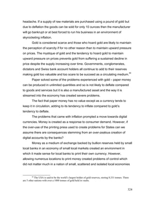 headache. If a supply of raw materials are purchased using a pound of gold but
due to deflation the goods can be sold for only 10 ounces then the manufacturer
will go bankrupt or at best forced to run his business in an environment of
skyrocketing inflation.
Gold is considered scarce and those who hoard gold are likely to maintain
the perception of scarcity if for no other reason than to maintain upward pressure
on prices. The mystique of gold and the tendency to hoard gold to maintain
upward pressure on prices prevents gold from suffering a sustained decline in
price despite the supply increasing over time. Governments, conglomerates,
dictators and Swiss bank account holders all continue to add to their reserves
making gold too valuable and too scare to be succeed as a circulating medium.
60
Paper solved some of the problems experienced with gold – paper money
can be produced in unlimited quantities and so is not likely to deflate compared
to goods and services but it is also a manufactured asset and the way it is
streamed into the economy has created severe problems.
The fact that paper money has no value except as a currency tends to
keep it in circulation, adding to its tendency to inflate compared to gold’s
tendency to deflate.
The problems that came with inflation prompted a move towards digital
currencies. Money is created as a response to consumer demand. However, if
the over-use of the printing press used to create problems for States can we
assume there are consequences stemming from an over-zealous creation of
digital accounts by the banks?
Money as a medium of exchange backed by bullion reserves held by small
local banks in an economy of small local markets created an environment in
which it made sense for local banks to print their own currency. However,
allowing numerous locations to print money created problems of control which
did not matter much in a nation of small, scattered and isolated local economies
60
The USA is said to be the world’s largest holder of gold reserves, storing 8,331 tonnes. There
are 5 other nations with over a 1000 tonnes of gold held in vaults.
324
 