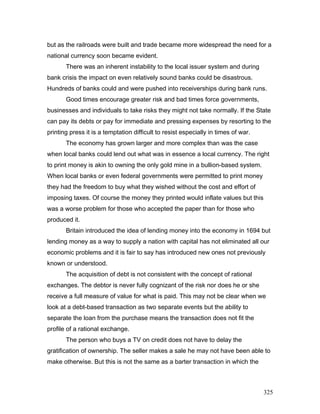 but as the railroads were built and trade became more widespread the need for a
national currency soon became evident.
There was an inherent instability to the local issuer system and during
bank crisis the impact on even relatively sound banks could be disastrous.
Hundreds of banks could and were pushed into receiverships during bank runs.
Good times encourage greater risk and bad times force governments,
businesses and individuals to take risks they might not take normally. If the State
can pay its debts or pay for immediate and pressing expenses by resorting to the
printing press it is a temptation difficult to resist especially in times of war.
The economy has grown larger and more complex than was the case
when local banks could lend out what was in essence a local currency. The right
to print money is akin to owning the only gold mine in a bullion-based system.
When local banks or even federal governments were permitted to print money
they had the freedom to buy what they wished without the cost and effort of
imposing taxes. Of course the money they printed would inflate values but this
was a worse problem for those who accepted the paper than for those who
produced it.
Britain introduced the idea of lending money into the economy in 1694 but
lending money as a way to supply a nation with capital has not eliminated all our
economic problems and it is fair to say has introduced new ones not previously
known or understood.
The acquisition of debt is not consistent with the concept of rational
exchanges. The debtor is never fully cognizant of the risk nor does he or she
receive a full measure of value for what is paid. This may not be clear when we
look at a debt-based transaction as two separate events but the ability to
separate the loan from the purchase means the transaction does not fit the
profile of a rational exchange.
The person who buys a TV on credit does not have to delay the
gratification of ownership. The seller makes a sale he may not have been able to
make otherwise. But this is not the same as a barter transaction in which the
325
 