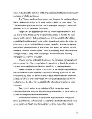 baker trades bread for a chicken and both parties are able to ascertain the quality
and value of what is purchased.
The TV purchased may have been chosen because the purchaser already
had an account at the store and it made obtaining additional credit easier. The
TV may not in any other sense have been the best purchase option and if cash
was used would not have been considered.
People who are dependent on debt are constrained in the choices they
are able to make. These are the choices made available to them by the credit
issuing facility. Not only do they choose based on the availability of credit the
availability of credit may push entire sectors forward while putting the brakes on
others – as is evidenced in bubbles purchases can reflect what the banks have
decided is a good investment. A recent news item reports the medium price of
homes in Toronto is 1 million dollars. This is a process by which banks evaluate
average homes as being worth on average 1 million dollars and providing
mortgages based on this evaluation.
If banks promote and readily lend money for mortgages more people will
get mortgages than if the reverse is true. It has nothing to do with the wisdom of
the purchase except in terms of wisdom as defined by mortgage lenders.
Indeed it may be worthwhile to ask if rational exchanges are possible in a
competitive environment especially one in which cheating is possible. As has
been previously noted it is difficult to ensure equal information even when both
parties are willing to share information. When it is in the best interests of both
parties to dupe the other the improbability of a rational exchange taking place
increases.
Even though society would be better off if all transactions were
transparent the more everyone does what is right the easier it is for an individual
to take advantage of the trust extended him.
It is economic orthodoxy to believe with Adam Smith that competition
forces even the most self-interested of persons to act in the best interests of his
or her customers though John Maynard Keynes broke ranks when he said:
326
 