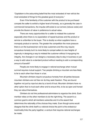 “Capitalism is the astounding belief that the most wickedest of men will do the
most wickedest of things for the greatest good of everyone.”
Even if the familiarity of the customer with the product to be purchased
compels the seller to exhibit a higher level of honesty, as is generally the case in
commercial transactions, the impulse still exists to cut corners (reduce costs) and
provide the illusion of value in preference to actual value.
There are many opportunities for a seller to mislead the customer
especially when there is no expectation of repeat business and the product or
service is unfamiliar to the buyer. This is doubly so when suppliers have a
monopoly product or service. The greater the competition the more pressure
there is on the businessman not to lose customers and this may require
scrupulous honesty but it is more likely to compel sellers to new heights of
ingenuity in designing a way to mislead the customer without it impugning his
integrity. Are changes in car designs a necessary step to stay in business or just
a way to add value to a standard product without needing to add a corresponding
amount of benefit?
People are more likely to engage in rational exchange when mutual
survival requires mutual support. Two people climbing a mountain are less likely
to lie to each other than those in a bar.
Mountain climbers require scrupulous honesty from all parties because
mountain climbers are not free nor do they seek freedom. They are bound
together not just by rope but also by a bond of trust. Mountain climbers have no
other option than to trust each other and to ensure this, to be as open and honest
they can about themselves.
Climbers do not hire professional administers to organize the climb. Each
member relies on the other members to do the right thing. The ascent is a
common goal to which all members subscribe and it is the assent that
determines the rationality of the choices they make. Even though some would
disagree that the climb itself is a rational choice the point is the endeavour
inextricably links the party together; a venture that requires rational exchanges
be made.
327
 