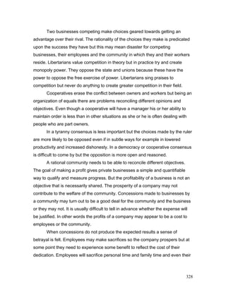 Two businesses competing make choices geared towards getting an
advantage over their rival. The rationality of the choices they make is predicated
upon the success they have but this may mean disaster for competing
businesses, their employees and the community in which they and their workers
reside. Libertarians value competition in theory but in practice try and create
monopoly power. They oppose the state and unions because these have the
power to oppose the free exercise of power. Libertarians sing praises to
competition but never do anything to create greater competition in their field.
Cooperatives erase the conflict between owners and workers but being an
organization of equals there are problems reconciling different opinions and
objectives. Even though a cooperative will have a manager his or her ability to
maintain order is less than in other situations as she or he is often dealing with
people who are part owners.
In a tyranny consensus is less important but the choices made by the ruler
are more likely to be opposed even if in subtle ways for example in lowered
productivity and increased dishonesty. In a democracy or cooperative consensus
is difficult to come by but the opposition is more open and reasoned.
A rational community needs to be able to reconcile different objectives.
The goal of making a profit gives private businesses a simple and quantifiable
way to qualify and measure progress. But the profitability of a business is not an
objective that is necessarily shared. The prosperity of a company may not
contribute to the welfare of the community. Concessions made to businesses by
a community may turn out to be a good deal for the community and the business
or they may not. It is usually difficult to tell in advance whether the expense will
be justified. In other words the profits of a company may appear to be a cost to
employees or the community.
When concessions do not produce the expected results a sense of
betrayal is felt. Employees may make sacrifices so the company prospers but at
some point they need to experience some benefit to reflect the cost of their
dedication. Employees will sacrifice personal time and family time and even their
328
 
