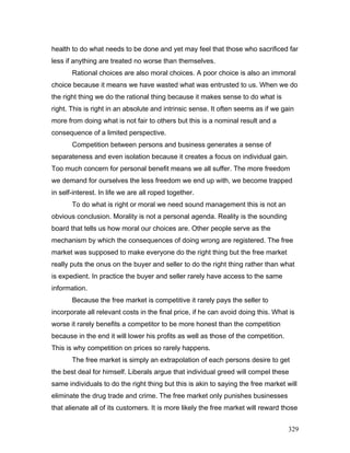 health to do what needs to be done and yet may feel that those who sacrificed far
less if anything are treated no worse than themselves.
Rational choices are also moral choices. A poor choice is also an immoral
choice because it means we have wasted what was entrusted to us. When we do
the right thing we do the rational thing because it makes sense to do what is
right. This is right in an absolute and intrinsic sense. It often seems as if we gain
more from doing what is not fair to others but this is a nominal result and a
consequence of a limited perspective.
Competition between persons and business generates a sense of
separateness and even isolation because it creates a focus on individual gain.
Too much concern for personal benefit means we all suffer. The more freedom
we demand for ourselves the less freedom we end up with, we become trapped
in self-interest. In life we are all roped together.
To do what is right or moral we need sound management this is not an
obvious conclusion. Morality is not a personal agenda. Reality is the sounding
board that tells us how moral our choices are. Other people serve as the
mechanism by which the consequences of doing wrong are registered. The free
market was supposed to make everyone do the right thing but the free market
really puts the onus on the buyer and seller to do the right thing rather than what
is expedient. In practice the buyer and seller rarely have access to the same
information.
Because the free market is competitive it rarely pays the seller to
incorporate all relevant costs in the final price, if he can avoid doing this. What is
worse it rarely benefits a competitor to be more honest than the competition
because in the end it will lower his profits as well as those of the competition.
This is why competition on prices so rarely happens.
The free market is simply an extrapolation of each persons desire to get
the best deal for himself. Liberals argue that individual greed will compel these
same individuals to do the right thing but this is akin to saying the free market will
eliminate the drug trade and crime. The free market only punishes businesses
that alienate all of its customers. It is more likely the free market will reward those
329
 
