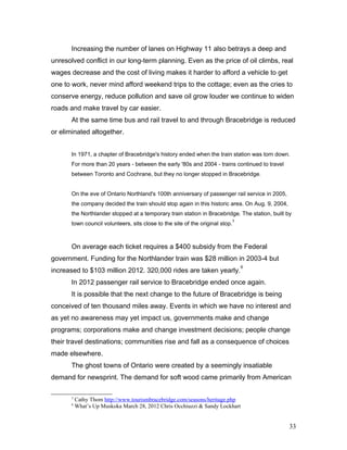 Increasing the number of lanes on Highway 11 also betrays a deep and
unresolved conflict in our long-term planning. Even as the price of oil climbs, real
wages decrease and the cost of living makes it harder to afford a vehicle to get
one to work, never mind afford weekend trips to the cottage; even as the cries to
conserve energy, reduce pollution and save oil grow louder we continue to widen
roads and make travel by car easier.
At the same time bus and rail travel to and through Bracebridge is reduced
or eliminated altogether.
In 1971, a chapter of Bracebridge's history ended when the train station was torn down.
For more than 20 years - between the early '80s and 2004 - trains continued to travel
between Toronto and Cochrane, but they no longer stopped in Bracebridge.
On the eve of Ontario Northland's 100th anniversary of passenger rail service in 2005,
the company decided the train should stop again in this historic area. On Aug. 9, 2004,
the Northlander stopped at a temporary train station in Bracebridge. The station, built by
town council volunteers, sits close to the site of the original stop.
5
On average each ticket requires a $400 subsidy from the Federal
government. Funding for the Northlander train was $28 million in 2003-4 but
increased to $103 million 2012. 320,000 rides are taken yearly.
6
In 2012 passenger rail service to Bracebridge ended once again.
It is possible that the next change to the future of Bracebridge is being
conceived of ten thousand miles away. Events in which we have no interest and
as yet no awareness may yet impact us, governments make and change
programs; corporations make and change investment decisions; people change
their travel destinations; communities rise and fall as a consequence of choices
made elsewhere.
The ghost towns of Ontario were created by a seemingly insatiable
demand for newsprint. The demand for soft wood came primarily from American
5
Cathy Thom http://www.tourismbracebridge.com/seasons/heritage.php
6
What’s Up Muskoka March 28, 2012 Chris Occhiuzzi & Sandy Lockhart
33
 