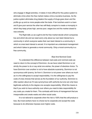 who engage in illegal activities, it makes it more difficult for the justice system to
eliminate crime when the free market makes crime a lucrative business. As the
justice system eliminates drug dealers the supply of drugs goes down and the
profits go up and so more people enter the trade. If ten butchers exist in a town
and 8 give poor service the other two will likely conspire to create a monopoly in
which they keep prices high, service poor, wages low and the market closed to
new entrants.
The Right tells us we ought to let the free market decide which companies
live and which die and we need worry only about our own best interest but a
community in which everyone seeks their own best interest is a community in
which no ones best interest is served. It is important we understand management
and what it takes to generate a moral community. Only a moral community is a
free community.
Real And Nominal Costs
To understand the difference between real costs and nominal costs we
need to return to the concept of Dominion. As we have noted Dominion is not
strictly the power to do or say what one wishes, the power of absolute choice. To
have Dominion over another is not to have absolute suzerainty, Dominion is not
synonymous with tyranny, far from it. Dominion is not power over others as much
as it is the willingness to accept responsibility. It is the willingness to pay the
costs of ones choices that serves as the foundation of our authority. Dominion is
often spoken about as if it was synonymous with authority but one can only have
legitimate authority to the degree one accepts responsibility. What this means is
that if you wish to have authority over others you need to take responsibility for
any costs you create for them. This contrasts with forms of management that are
irresponsible and create waste and other social costs.
It is not rational to cooperate when the risk is 100% that this will produce a
loss. But most workers have no choice but to cooperate and accept the costs
because to do otherwise imposes even higher costs.
330
 