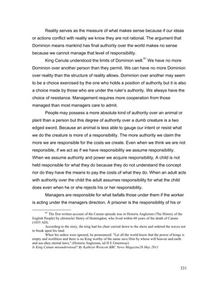 Reality serves as the measure of what makes sense because if our ideas
or actions conflict with reality we know they are not rational. The argument that
Dominion means mankind has final authority over the world makes no sense
because we cannot manage that level of responsibility.
King Canute understood the limits of Dominion well.
61
We have no more
Dominion over another person than they permit. We can have no more Dominion
over reality than the structure of reality allows. Dominion over another may seem
to be a choice exercised by the one who holds a position of authority but it is also
a choice made by those who are under the ruler’s authority. We always have the
choice of resistance. Management requires more cooperation from those
managed than most managers care to admit.
People may possess a more absolute kind of authority over an animal or
plant than a person but this degree of authority over a dumb creature is a two
edged sword. Because an animal is less able to gauge our intent or resist what
we do the creature is more of a responsibility. The more authority we claim the
more we are responsible for the costs we create. Even when we think we are not
responsible, if we act as if we have responsibility we assume responsibility.
When we assume authority and power we acquire responsibility. A child is not
held responsible for what they do because they do not understand the concept
nor do they have the means to pay the costs of what they do. When an adult acts
with authority over the child the adult assumes responsibility for what the child
does even when he or she rejects his or her responsibility.
Managers are responsible for what befalls those under them if the worker
is acting under the managers direction. A prisoner is the responsibility of his or
61
The first written account of the Canute episode was in Historia Anglorum (The History of the
English People) by chronicler Henry of Huntingdon, who lived within 60 years of the death of Canute
(1035 AD).
According to the story, the king had his chair carried down to the shore and ordered the waves not
to break upon his land.
When his orders were ignored, he pronounced: "Let all the world know that the power of kings is
empty and worthless and there is no King worthy of the name save Him by whose will heaven and earth
and sea obey eternal laws," (Historia Anglorum, ed D E Greenway).
Is King Canute misunderstood? By Kathryn Westcott BBC News Magazine26 May 2011
331
 