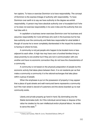 her captors. To have or exercise Dominion is to have responsibility. The concept
of Dominion is the express linkage of authority with responsibility. To have
Dominion over earth is to say we have authority to the degree we exhibit
responsibility. A person may have absolute authority over a houseplant but if she
or he does not exercise responsibility in its care it dies and the authority that one
had dies with it.
In capitalism a business owner exercises Dominion over his business and
assumes responsibility for it and all those who work in the business but he has
less authority over the community and feels less responsible for what befalls it
though of course he is never completely disinterested in the impact his business
is having on where he lives.
A community is not just people who happen to be located more or less
adjacent to each other. A high rise may have over a hundred families living in
close proximity to one another but if they are not in communication with one
another and have no economic connection they do not have the characteristics of
a community.
A community is not based on the physical juxtaposition of people but the
economic activity that takes place between them. It is not residents per se that
make a community a community it is the rational exchanges that take place
within a group of people.
When the emphases is put on the possession of property it may appear
that a place of quiet streets and well manicured lawns represents a community
but if the main street is devoid of customers and the stores boarded up no real
community exists.
Liberty and private property go hand in hand. By dominating one the
Statist dominates both, for if the individual cannot keep or dispose of the
value he creates by his own intellectual and/or physical labour, he exists
to serve the state.
62
62
Liberty and Tyranny, Mark R. Levin, Threshold Editions 2009 p 47
332
 