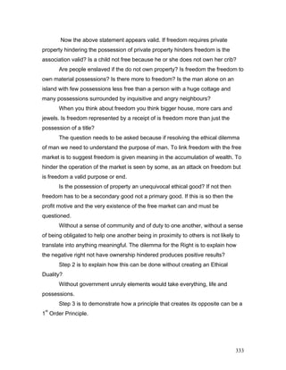 Now the above statement appears valid. If freedom requires private
property hindering the possession of private property hinders freedom is the
association valid? Is a child not free because he or she does not own her crib?
Are people enslaved if the do not own property? Is freedom the freedom to
own material possessions? Is there more to freedom? Is the man alone on an
island with few possessions less free than a person with a huge cottage and
many possessions surrounded by inquisitive and angry neighbours?
When you think about freedom you think bigger house, more cars and
jewels. Is freedom represented by a receipt of is freedom more than just the
possession of a title?
The question needs to be asked because if resolving the ethical dilemma
of man we need to understand the purpose of man. To link freedom with the free
market is to suggest freedom is given meaning in the accumulation of wealth. To
hinder the operation of the market is seen by some, as an attack on freedom but
is freedom a valid purpose or end.
Is the possession of property an unequivocal ethical good? If not then
freedom has to be a secondary good not a primary good. If this is so then the
profit motive and the very existence of the free market can and must be
questioned.
Without a sense of community and of duty to one another, without a sense
of being obligated to help one another being in proximity to others is not likely to
translate into anything meaningful. The dilemma for the Right is to explain how
the negative right not have ownership hindered produces positive results?
Step 2 is to explain how this can be done without creating an Ethical
Duality?
Without government unruly elements would take everything, life and
possessions.
Step 3 is to demonstrate how a principle that creates its opposite can be a
1
st
Order Principle.
333
 