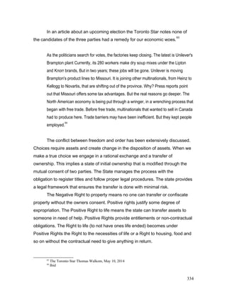 In an article about an upcoming election the Toronto Star notes none of
the candidates of the three parties had a remedy for our economic woes.
63
As the politicians search for votes, the factories keep closing. The latest is Unilever's
Brampton plant Currently, its 280 workers make dry soup mixes under the Lipton
and Knorr brands, But in two years; these jobs will be gone. Unilever is moving
Brampton's product lines to Missouri. It is joining other multinationals, from Heinz to
Kellogg to Novartis, that are shifting out of the province. Why? Press reports point
out that Missouri offers some tax advantages. But the real reasons go deeper. The
North American economy is being put through a wringer, in a wrenching process that
began with free trade. Before free trade, multinationals that wanted to sell in Canada
had to produce here. Trade barriers may have been inefficient. But they kept people
employed.
64
The conflict between freedom and order has been extensively discussed.
Choices require assets and create change in the disposition of assets. When we
make a true choice we engage in a rational exchange and a transfer of
ownership. This implies a state of initial ownership that is modified through the
mutual consent of two parties. The State manages the process with the
obligation to register titles and follow proper legal procedures. The state provides
a legal framework that ensures the transfer is done with minimal risk.
The Negative Right to property means no one can transfer or confiscate
property without the owners consent. Positive rights justify some degree of
expropriation. The Positive Right to life means the state can transfer assets to
someone in need of help. Positive Rights provide entitlements or non-contractual
obligations. The Right to life (to not have ones life ended) becomes under
Positive Rights the Right to the necessities of life or a Right to housing, food and
so on without the contractual need to give anything in return.
63
The Toronto Star Thomas Walkom, May 10, 2014
64
Ibid
334
 