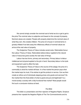 We cannot simply consider the nominal cost of what we do or get to get to
the price The nominal value is subjective and based on the concept of property.
Nominal values are created. People with property determine the nominal value of
what they own, this creates inflation. The price of a house in nominal terms in
grossly inflated if we take away the inflationary effects of nominal values we
arrive at the real value of property.
The Subjective Theory of Value includes social costs. Rationalists favour
the Labour Theory of Value. Rationalists believe labour applied to the natural
value of resources gives society the real value of things.
Labour has two forms, primary and secondary. Primary labour is labour
intellectual and physical applied to the job in hand. Secondary labour is the tools
and equipment used to affect the task.
The Subjective Theory of Value is the source of the adage; the price of a
commodity is what the market will bear. In a free market the person pays what
the market says he must, if he wishes to get the product or service. Can we then
create an ethics out of individuals slapping prices onto goods and services? Os
the market then the final arbiter of what is good and just and legitimate? Is a
moral society a society with a fully functional free market? Most people would
find such a conclusion dubious at best.
The Bible
The bible is a presentation and then rejection of Negative Rights. Scripture
presents then repeals the Negative Rights of The Ten Commandments and its
336
 