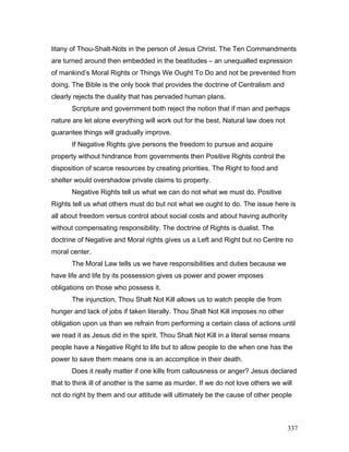 litany of Thou-Shalt-Nots in the person of Jesus Christ. The Ten Commandments
are turned around then embedded in the beatitudes – an unequalled expression
of mankind’s Moral Rights or Things We Ought To Do and not be prevented from
doing. The Bible is the only book that provides the doctrine of Centralism and
clearly rejects the duality that has pervaded human plans.
Scripture and government both reject the notion that if man and perhaps
nature are let alone everything will work out for the best. Natural law does not
guarantee things will gradually improve.
If Negative Rights give persons the freedom to pursue and acquire
property without hindrance from governments then Positive Rights control the
disposition of scarce resources by creating priorities. The Right to food and
shelter would overshadow private claims to property.
Negative Rights tell us what we can do not what we must do. Positive
Rights tell us what others must do but not what we ought to do. The issue here is
all about freedom versus control about social costs and about having authority
without compensating responsibility. The doctrine of Rights is dualist. The
doctrine of Negative and Moral rights gives us a Left and Right but no Centre no
moral center.
The Moral Law tells us we have responsibilities and duties because we
have life and life by its possession gives us power and power imposes
obligations on those who possess it.
The injunction, Thou Shalt Not Kill allows us to watch people die from
hunger and lack of jobs if taken literally. Thou Shalt Not Kill imposes no other
obligation upon us than we refrain from performing a certain class of actions until
we read it as Jesus did in the spirit. Thou Shalt Not Kill in a literal sense means
people have a Negative Right to life but to allow people to die when one has the
power to save them means one is an accomplice in their death.
Does it really matter if one kills from callousness or anger? Jesus declared
that to think ill of another is the same as murder. If we do not love others we will
not do right by them and our attitude will ultimately be the cause of other people
337
 